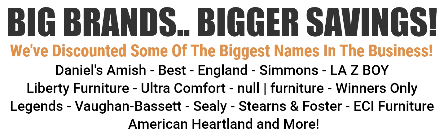 We've Discounted Some Of The Biggest Names In The Business! Daniel's Amish - Best - England - Simmons - LA Z BOY - Liberty Furniture - Ultra Comfort - null | furniture - Winners Only - Legends Vaughan-Bassett - Sealy - Stearns & Foster - ECI Furniture - American Heartland and More!